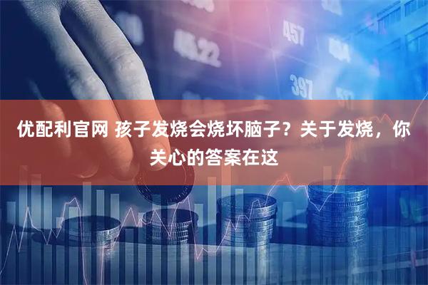 优配利官网 孩子发烧会烧坏脑子？关于发烧，你关心的答案在这