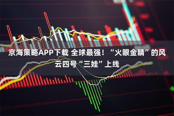 京海策略APP下载 全球最强！“火眼金睛”的风云四号“三娃”上线