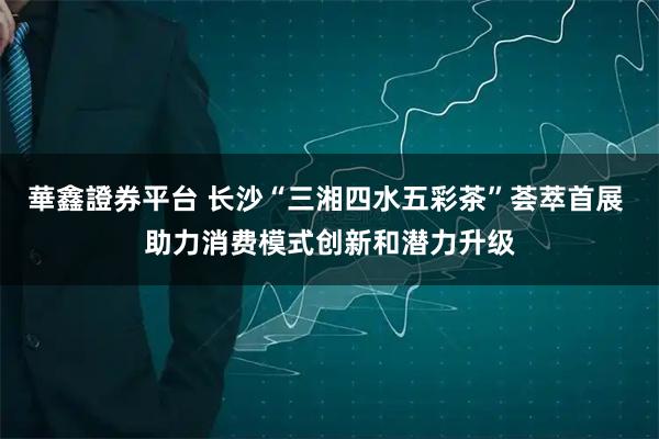 華鑫證券平台 长沙“三湘四水五彩茶”荟萃首展 助力消费模式创新和潜力升级