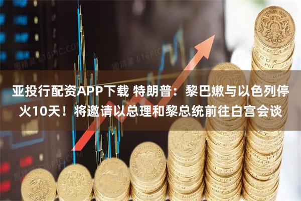 亚投行配资APP下载 特朗普：黎巴嫩与以色列停火10天！将邀请以总理和黎总统前往白宫会谈