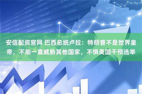 安信配资官网 巴西总统卢拉：特朗普不是世界皇帝，不能一直威胁其他国家，不惧美国干预选举