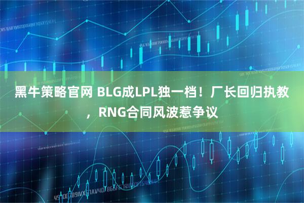黑牛策略官网 BLG成LPL独一档！厂长回归执教，RNG合同风波惹争议