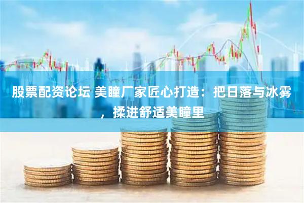 股票配资论坛 美瞳厂家匠心打造：把日落与冰雾，揉进舒适美瞳里