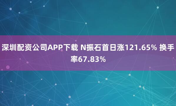 深圳配资公司APP下载 N振石首日涨121.65% 换手率67.83%
