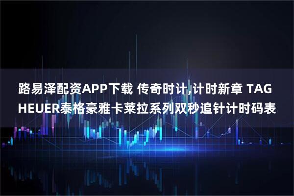 路易泽配资APP下载 传奇时计,计时新章 TAG HEUER泰格豪雅卡莱拉系列双秒追针计时码表