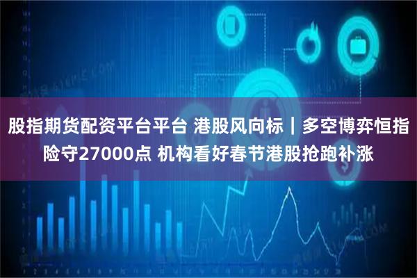 股指期货配资平台平台 港股风向标｜多空博弈恒指险守27000点 机构看好春节港股抢跑补涨