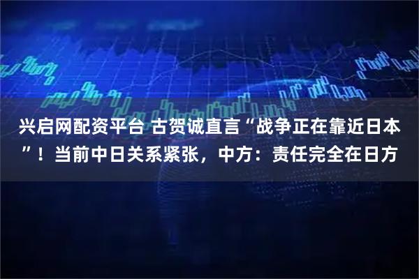 兴启网配资平台 古贺诚直言“战争正在靠近日本”！当前中日关系紧张，中方：责任完全在日方