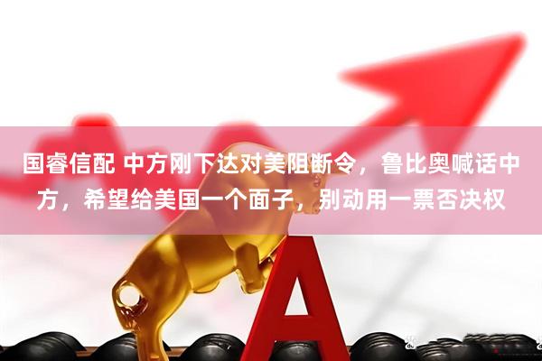 国睿信配 中方刚下达对美阻断令，鲁比奥喊话中方，希望给美国一个面子，别动用一票否决权
