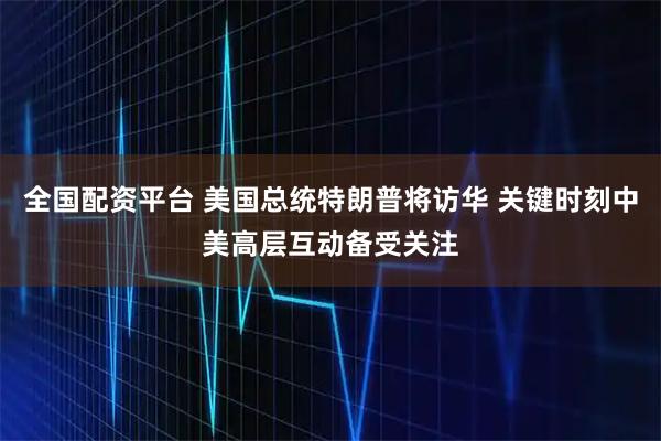 全国配资平台 美国总统特朗普将访华 关键时刻中美高层互动备受关注